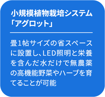 小規模植物栽培システム 「アグロット」畳1帖サイズの省スペースに設置し、LED照明と栄養を含んだ水だけで無農薬の高機能野菜やハーブを育てることが可能